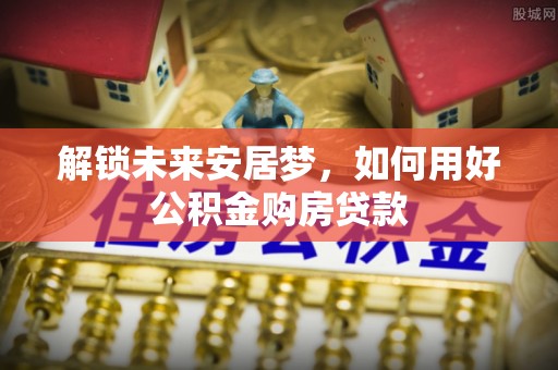 张店解锁未来安居梦，如何用好公积金购房贷款