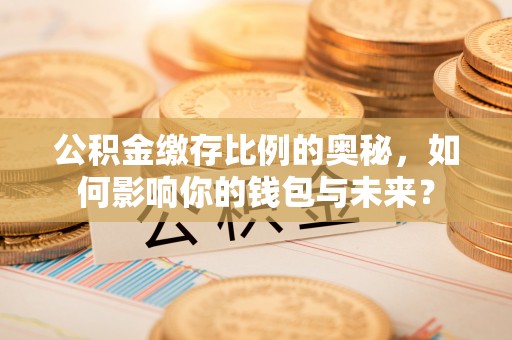 张店公积金缴存比例的奥秘，如何影响你的钱包与未来？