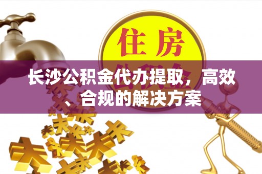 张店长沙公积金代办提取，高效、合规的解决方案