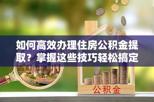 张店如何高效办理住房公积金提取？掌握这些技巧轻松搞定