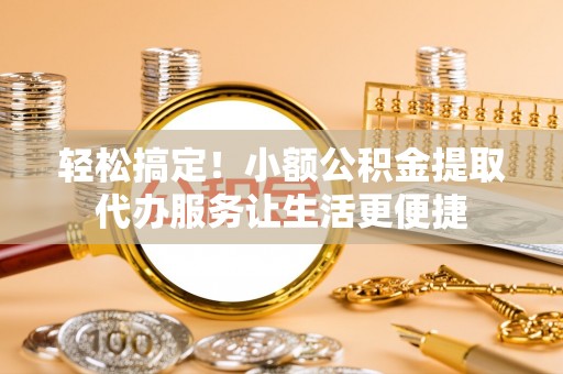 张店轻松搞定！小额公积金提取代办服务让生活更便捷