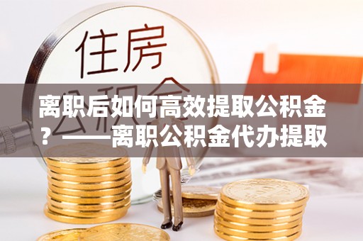 张店离职后如何高效提取公积金？——离职公积金代办提取全流程解析