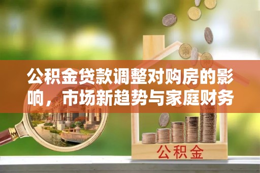 张店公积金贷款调整对购房的影响，市场新趋势与家庭财务规划