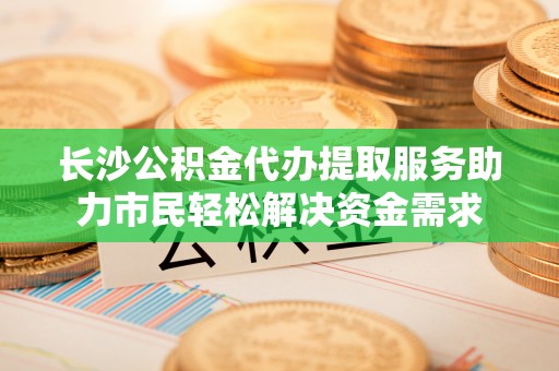 张店长沙公积金代办提取服务助力市民轻松解决资金需求
