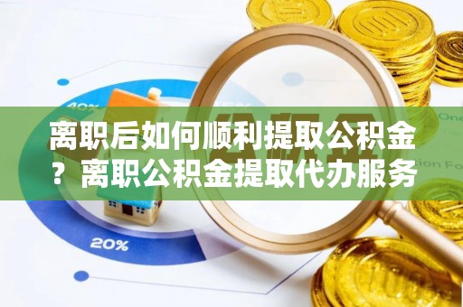 张店离职后如何顺利提取公积金？离职公积金提取代办服务帮你搞定！