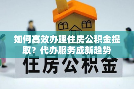 张店如何高效办理住房公积金提取？代办服务成新趋势