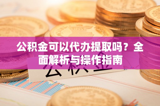 张店公积金可以代办提取吗？全面解析与操作指南