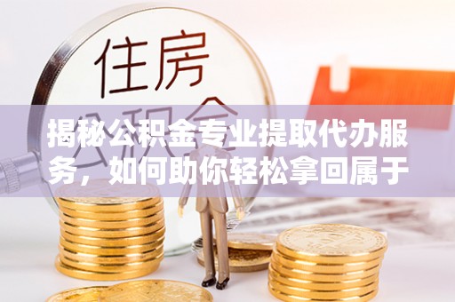张店揭秘公积金专业提取代办服务，如何助你轻松拿回属于你的资金
