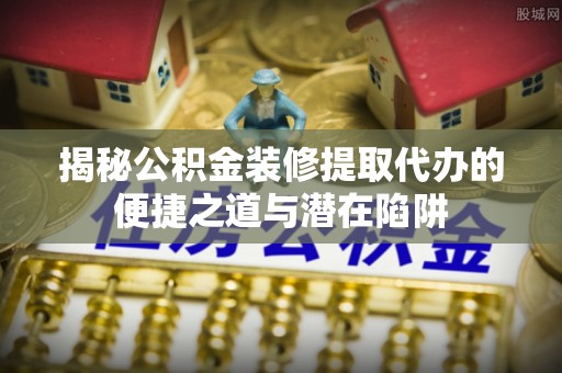 张店揭秘公积金装修提取代办的便捷之道与潜在陷阱