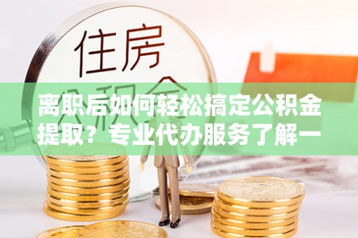 张店离职后如何轻松搞定公积金提取？专业代办服务了解一下