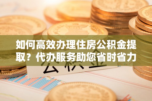 张店如何高效办理住房公积金提取？代办服务助您省时省力