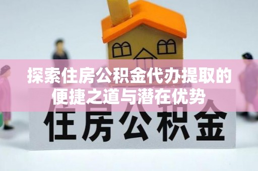 张店探索住房公积金代办提取的便捷之道与潜在优势