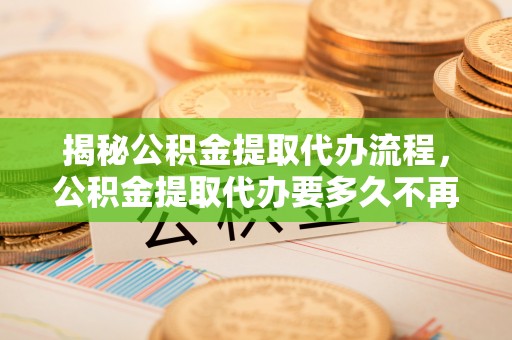 张店揭秘公积金提取代办流程，公积金提取代办要多久不再迷茫