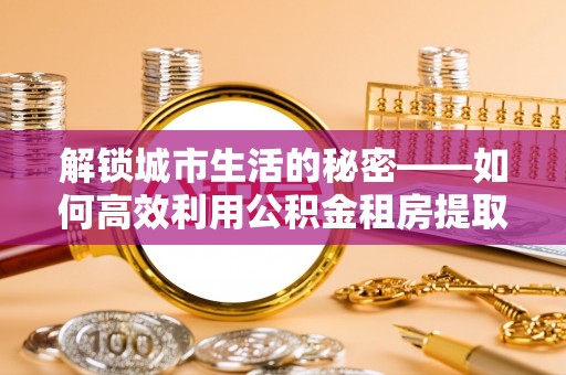 张店解锁城市生活的秘密——如何高效利用公积金租房提取政策优化居住体验