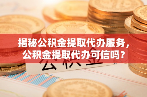 张店揭秘公积金提取代办服务，公积金提取代办可信吗？