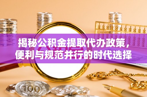 张店揭秘公积金提取代办政策，便利与规范并行的时代选择