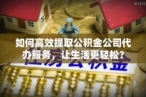 张店如何高效提取公积金公司代办服务，让生活更轻松？