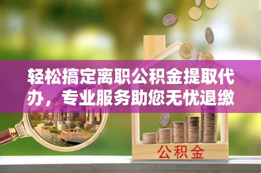 张店轻松搞定离职公积金提取代办，专业服务助您无忧退缴