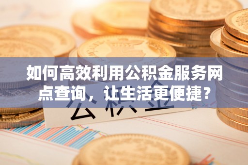 张店如何高效利用公积金服务网点查询，让生活更便捷？