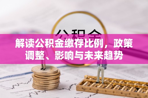 张店解读公积金缴存比例，政策调整、影响与未来趋势