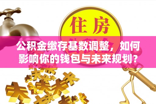 张店公积金缴存基数调整，如何影响你的钱包与未来规划？