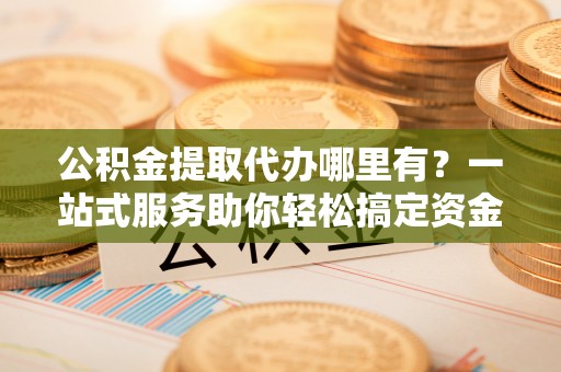张店公积金提取代办哪里有？一站式服务助你轻松搞定资金难题