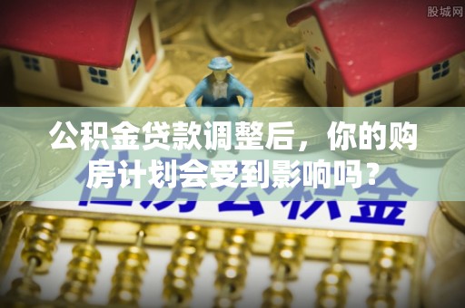 张店公积金贷款调整后，你的购房计划会受到影响吗？