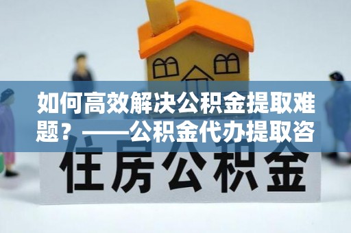 张店如何高效解决公积金提取难题？——公积金代办提取咨询服务全解析