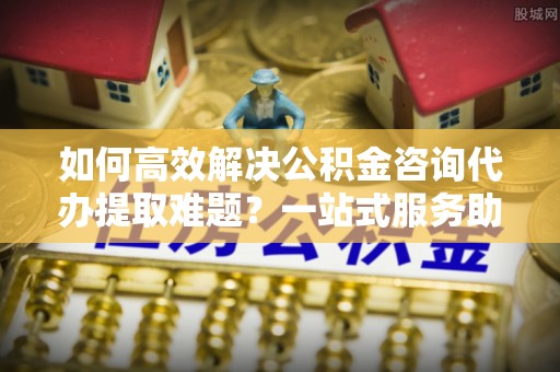 张店如何高效解决公积金咨询代办提取难题？一站式服务助您轻松搞定