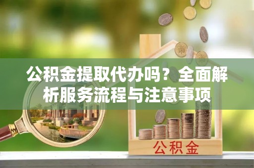 张店公积金提取代办吗？全面解析服务流程与注意事项