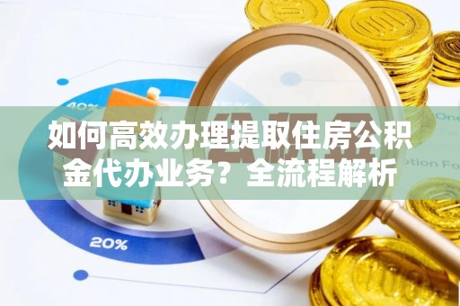 张店如何高效办理提取住房公积金代办业务？全流程解析