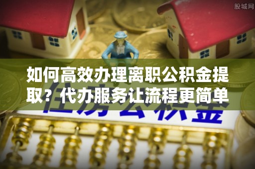 张店如何高效办理离职公积金提取？代办服务让流程更简单