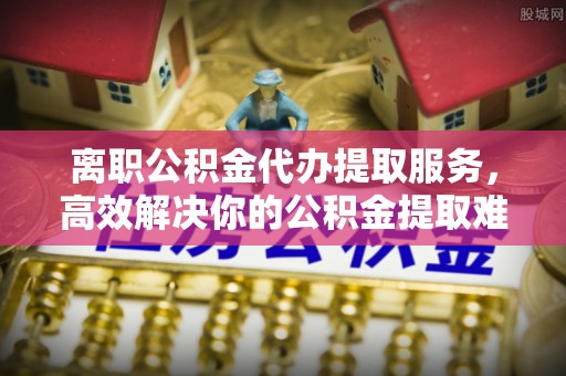 张店离职公积金代办提取服务，高效解决你的公积金提取难题