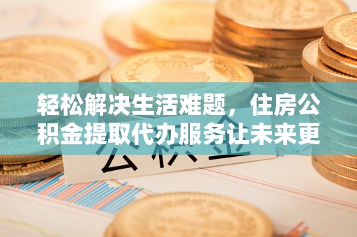 张店轻松解决生活难题，住房公积金提取代办服务让未来更安心