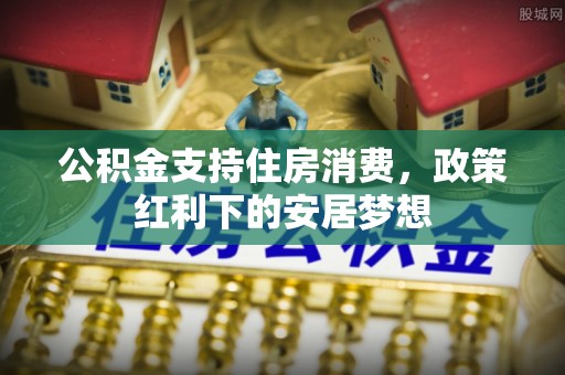 张店公积金支持住房消费，政策红利下的安居梦想