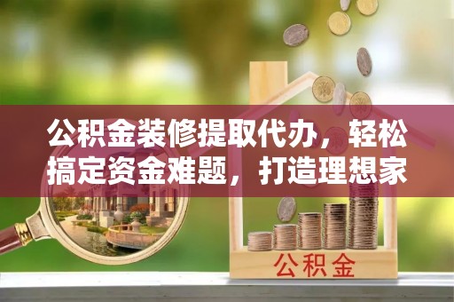 张店公积金装修提取代办，轻松搞定资金难题，打造理想家居