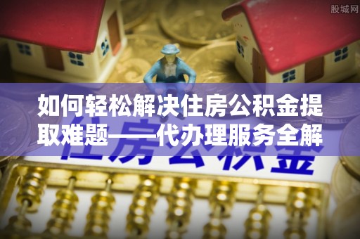 张店如何轻松解决住房公积金提取难题——代办理服务全解析