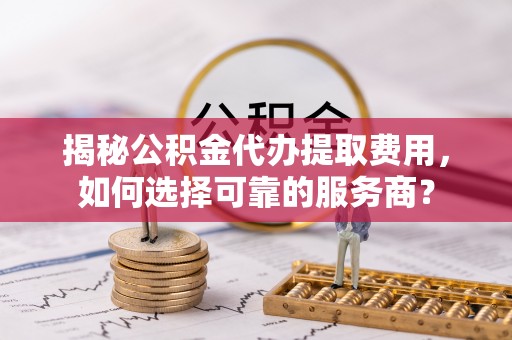 张店揭秘公积金代办提取费用，如何选择可靠的服务商？