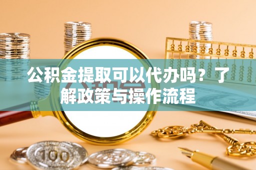 张店公积金提取可以代办吗？了解政策与操作流程
