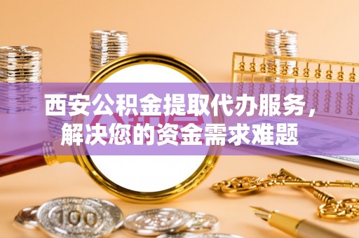 张店西安公积金提取代办服务，解决您的资金需求难题