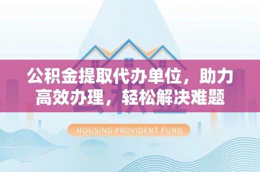 张店公积金提取代办单位，助力高效办理，轻松解决难题
