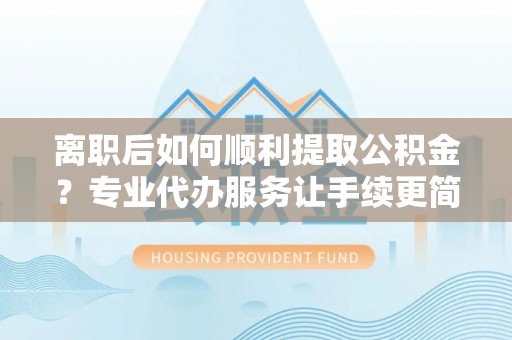 张店离职后如何顺利提取公积金？专业代办服务让手续更简单