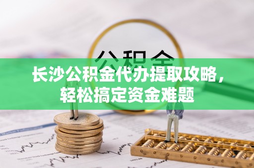 张店长沙公积金代办提取攻略，轻松搞定资金难题