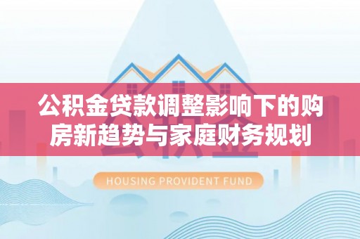 张店公积金贷款调整影响下的购房新趋势与家庭财务规划