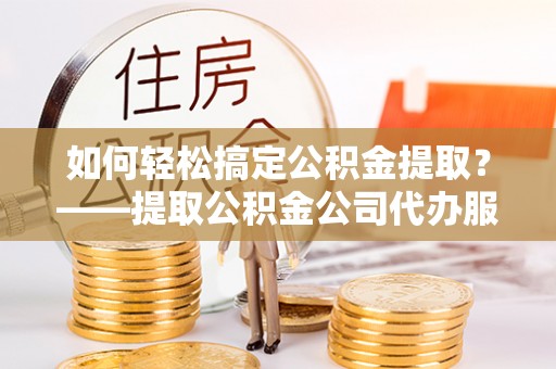 张店如何轻松搞定公积金提取？——提取公积金公司代办服务全解析