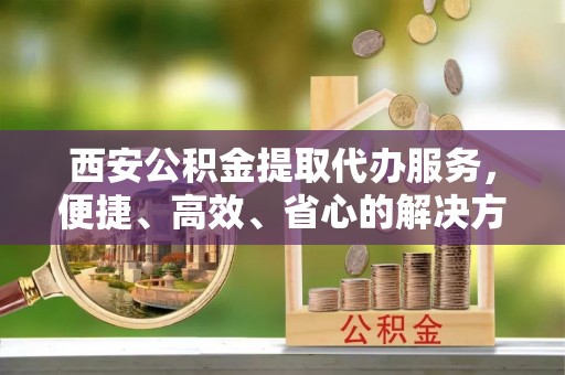 张店西安公积金提取代办服务，便捷、高效、省心的解决方案