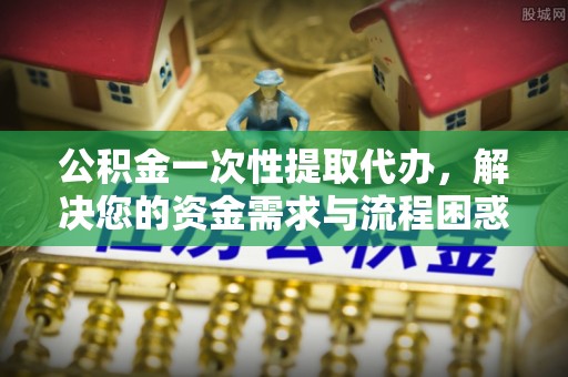 张店公积金一次性提取代办，解决您的资金需求与流程困惑