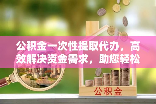 张店公积金一次性提取代办，高效解决资金需求，助您轻松应对生活难题