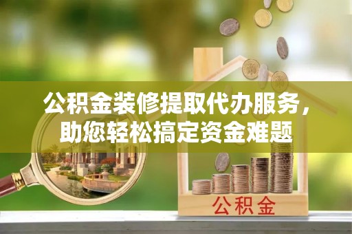 张店公积金装修提取代办服务，助您轻松搞定资金难题