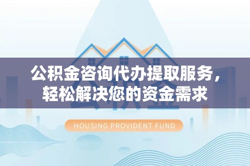 张店公积金咨询代办提取服务，轻松解决您的资金需求